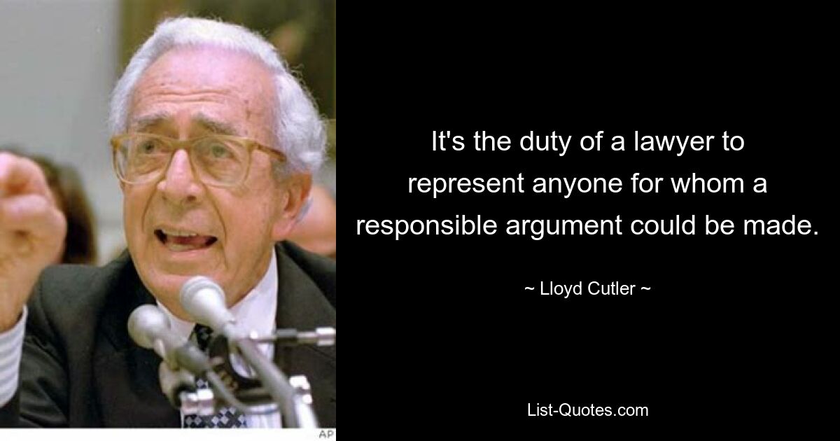 It's the duty of a lawyer to represent anyone for whom a responsible argument could be made. — © Lloyd Cutler