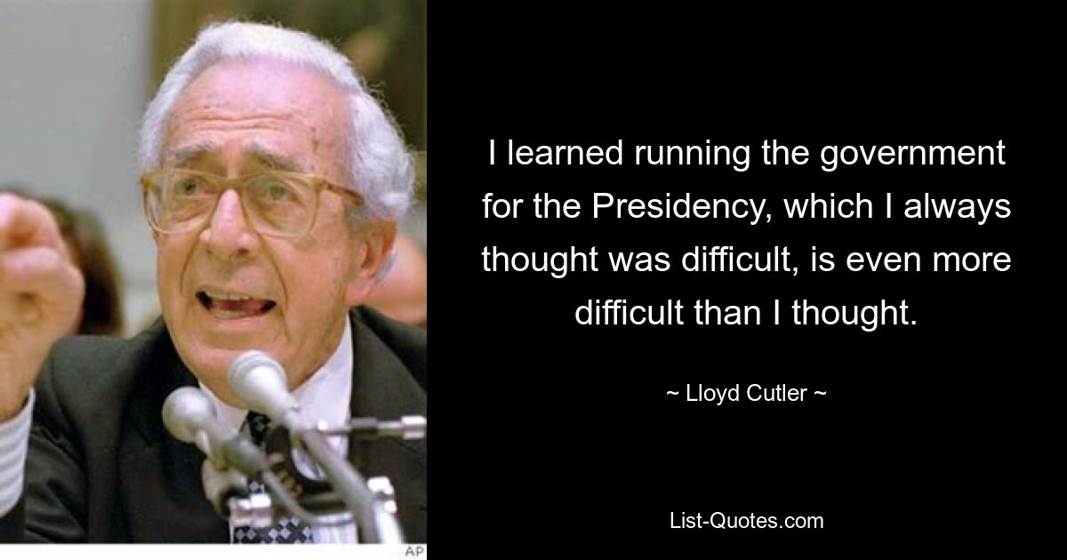 I learned running the government for the Presidency, which I always thought was difficult, is even more difficult than I thought. — © Lloyd Cutler