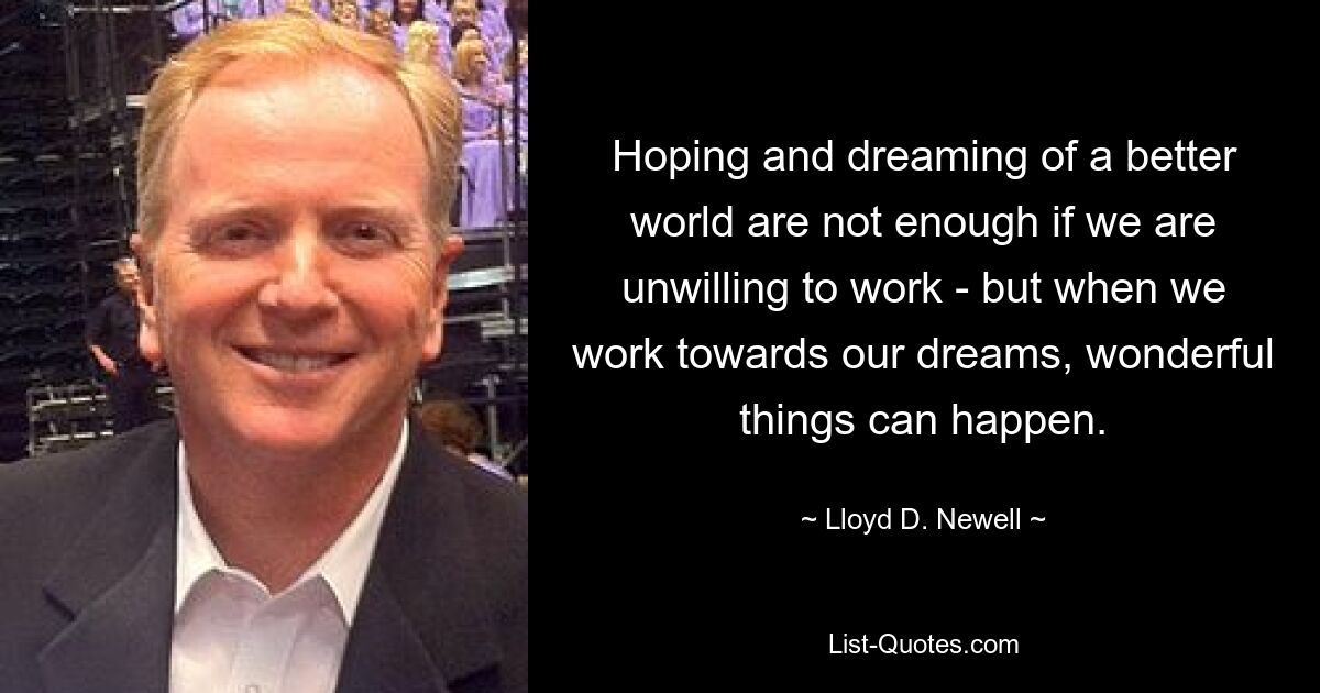 Hoping and dreaming of a better world are not enough if we are unwilling to work - but when we work towards our dreams, wonderful things can happen. — © Lloyd D. Newell