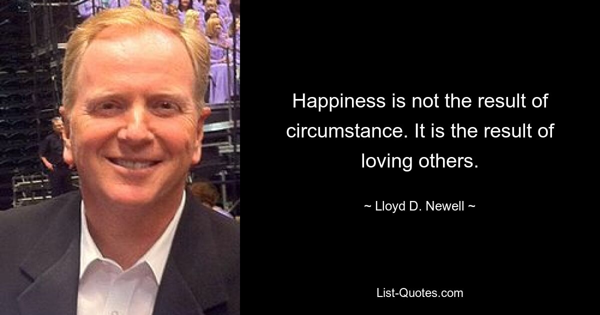 Happiness is not the result of circumstance. It is the result of loving others. — © Lloyd D. Newell