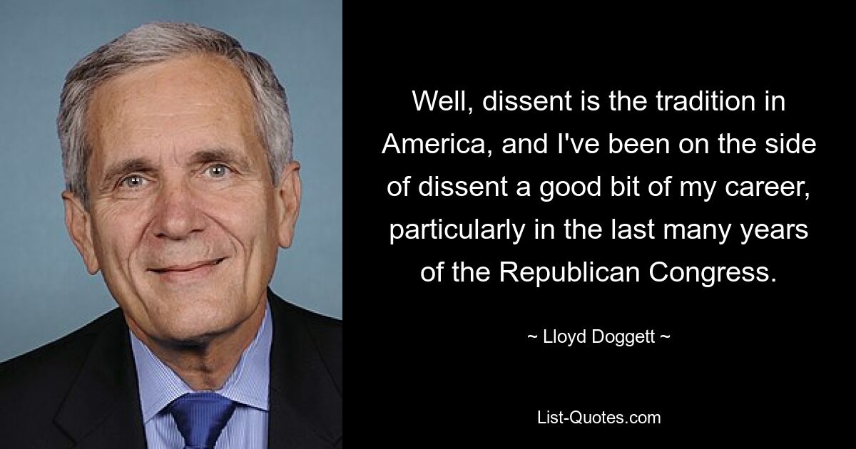 Well, dissent is the tradition in America, and I've been on the side of dissent a good bit of my career, particularly in the last many years of the Republican Congress. — © Lloyd Doggett