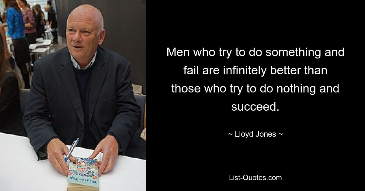 Men who try to do something and fail are infinitely better than those who try to do nothing and succeed. — © Lloyd Jones