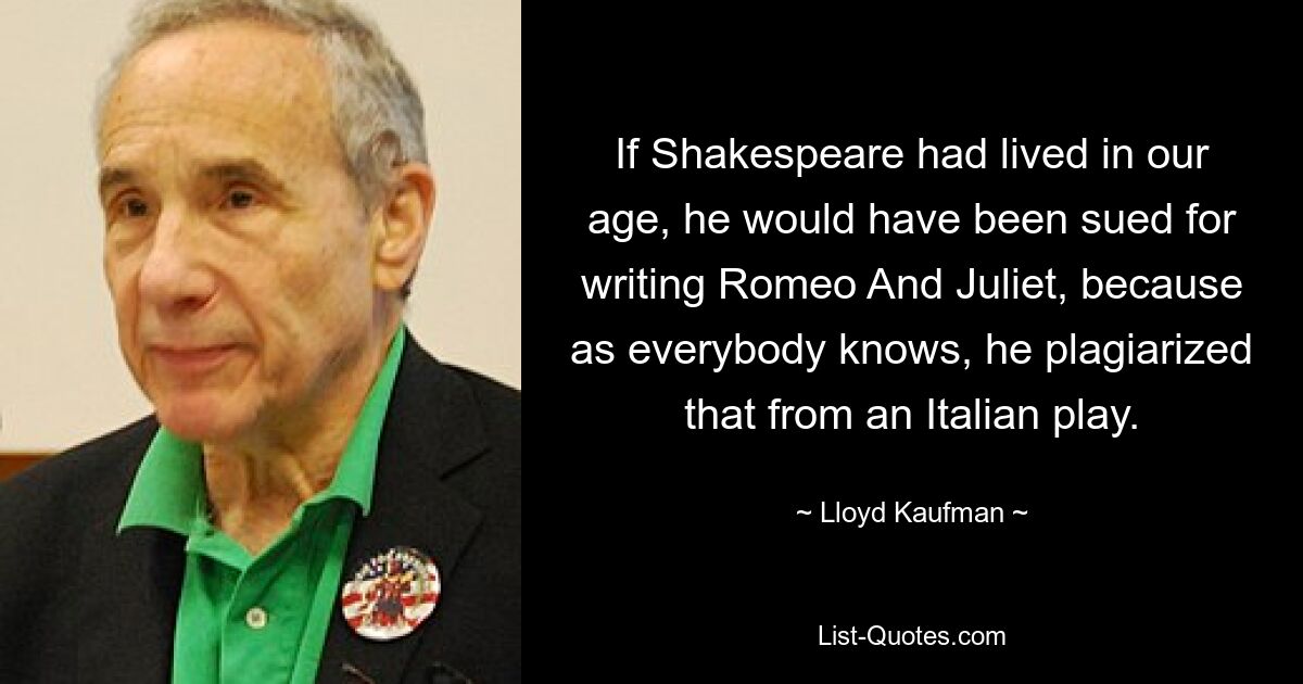 If Shakespeare had lived in our age, he would have been sued for writing Romeo And Juliet, because as everybody knows, he plagiarized that from an Italian play. — © Lloyd Kaufman