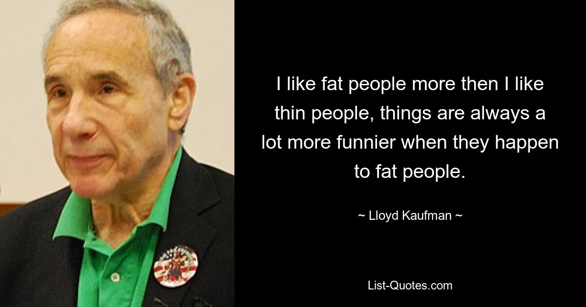 I like fat people more then I like thin people, things are always a lot more funnier when they happen to fat people. — © Lloyd Kaufman