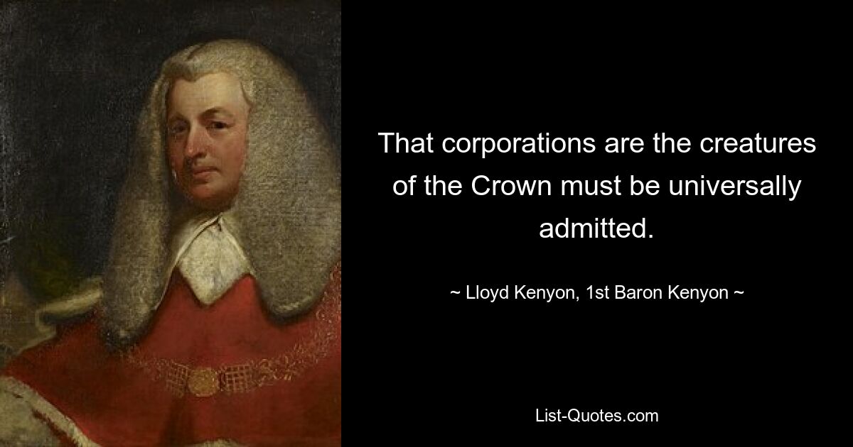 That corporations are the creatures of the Crown must be universally admitted. — © Lloyd Kenyon, 1st Baron Kenyon