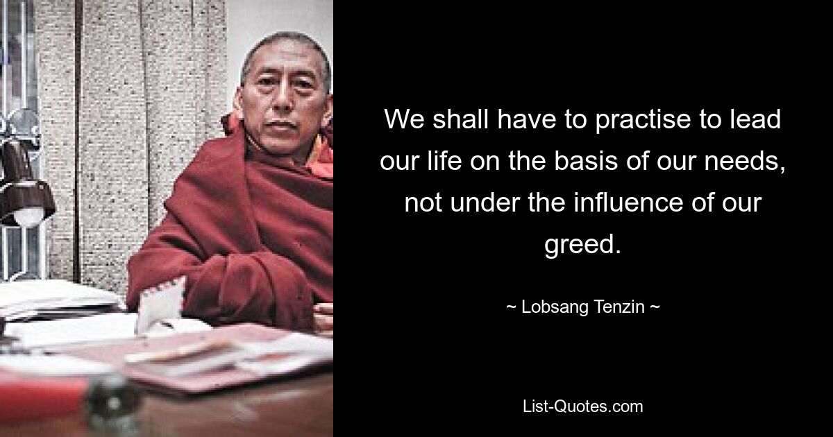 We shall have to practise to lead our life on the basis of our needs, not under the influence of our greed. — © Lobsang Tenzin