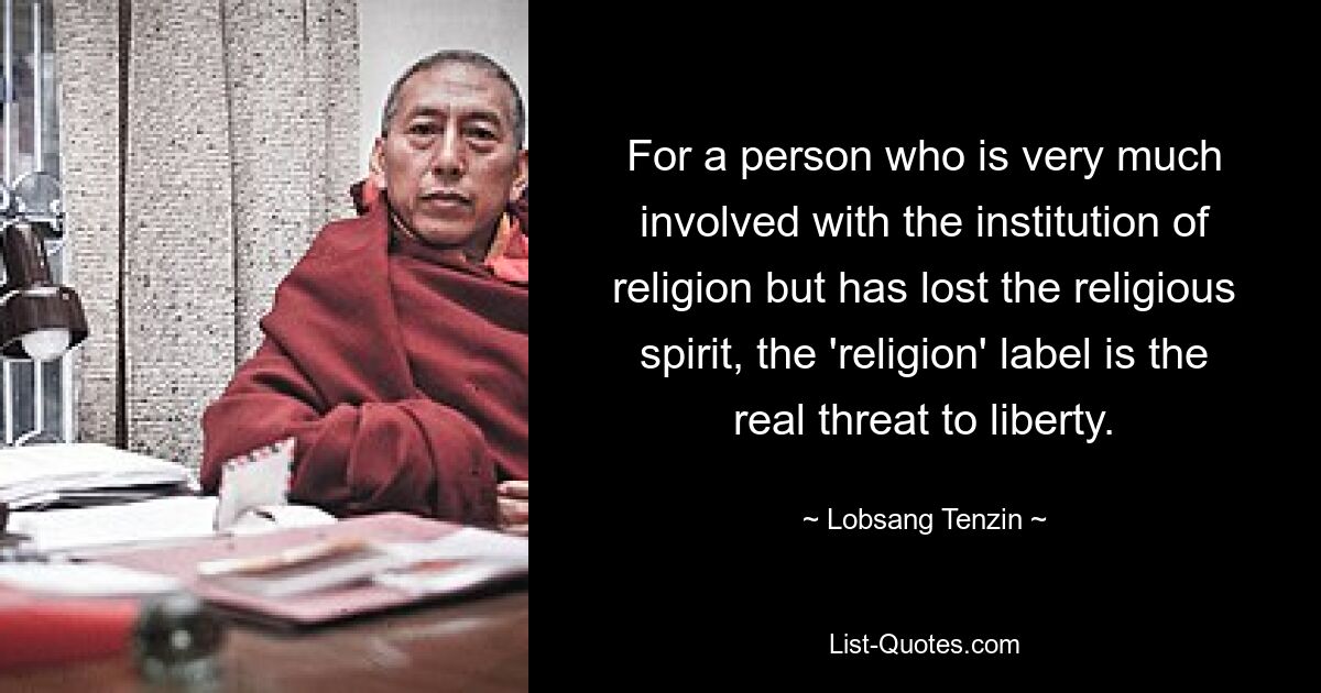 Für eine Person, die sich stark mit der Institution Religion beschäftigt, aber den religiösen Geist verloren hat, ist die Bezeichnung „Religion“ eine echte Bedrohung für die Freiheit. — © Lobsang Tenzin 