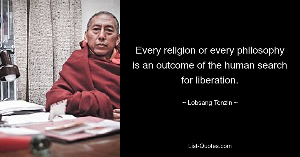 Every religion or every philosophy is an outcome of the human search for liberation. — © Lobsang Tenzin