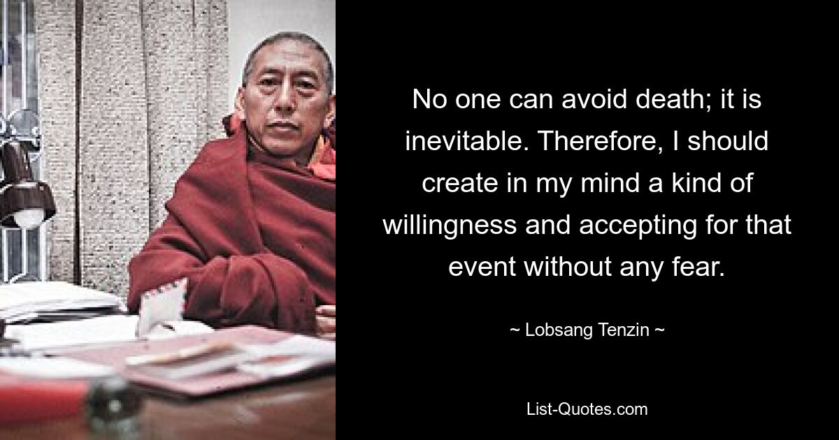 No one can avoid death; it is inevitable. Therefore, I should create in my mind a kind of willingness and accepting for that event without any fear. — © Lobsang Tenzin