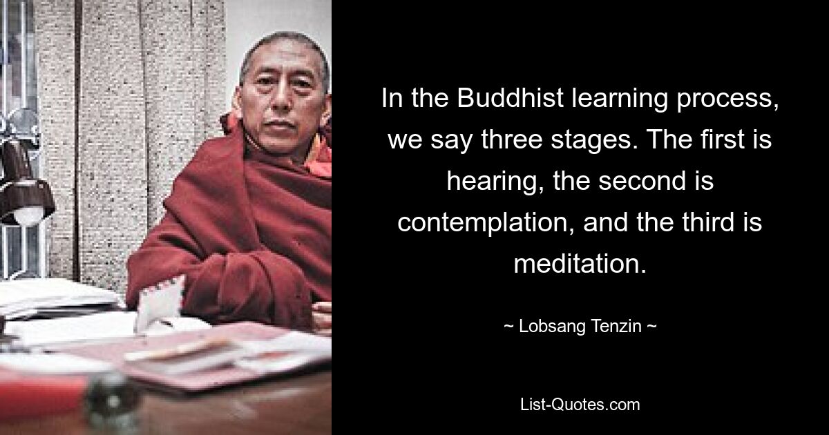 In the Buddhist learning process, we say three stages. The first is hearing, the second is contemplation, and the third is meditation. — © Lobsang Tenzin