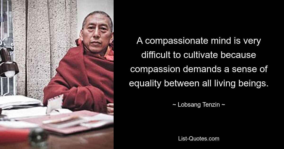 A compassionate mind is very difficult to cultivate because compassion demands a sense of equality between all living beings. — © Lobsang Tenzin