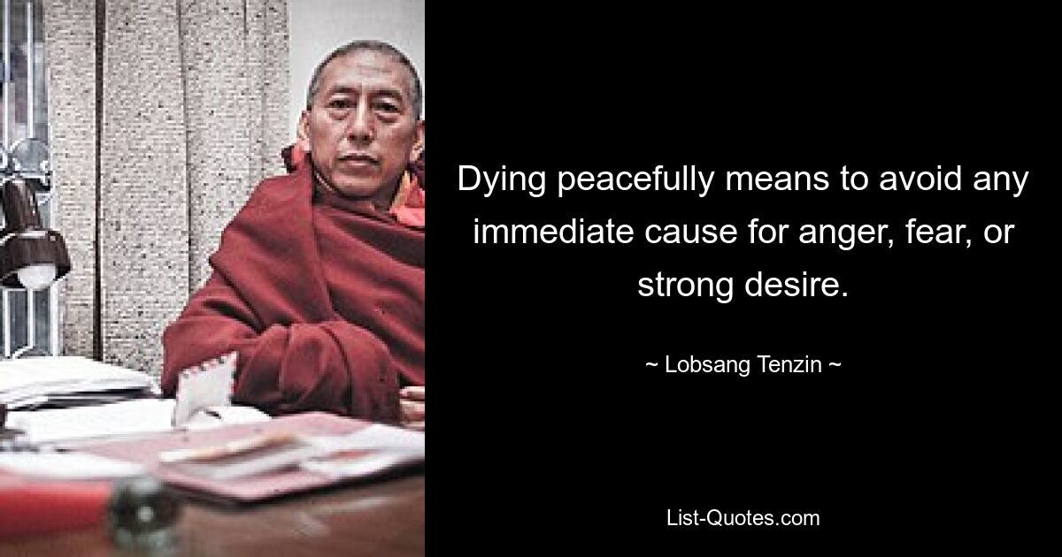 Dying peacefully means to avoid any immediate cause for anger, fear, or strong desire. — © Lobsang Tenzin