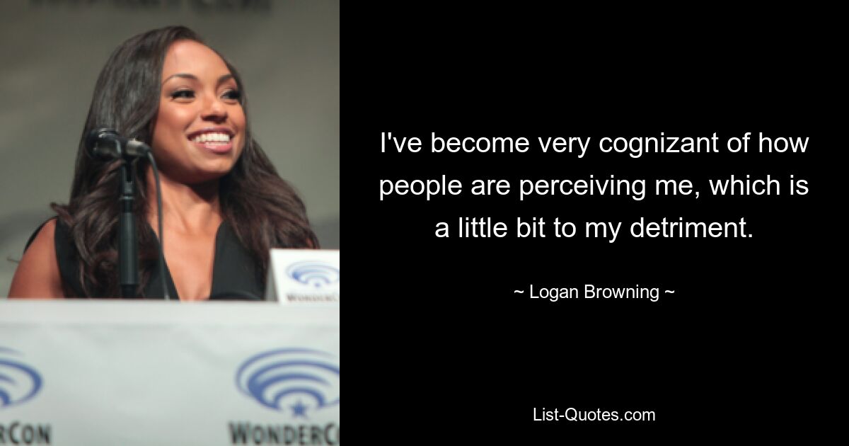 I've become very cognizant of how people are perceiving me, which is a little bit to my detriment. — © Logan Browning