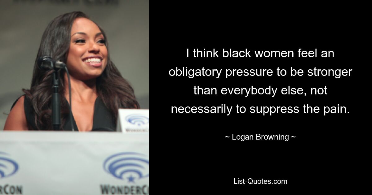 I think black women feel an obligatory pressure to be stronger than everybody else, not necessarily to suppress the pain. — © Logan Browning