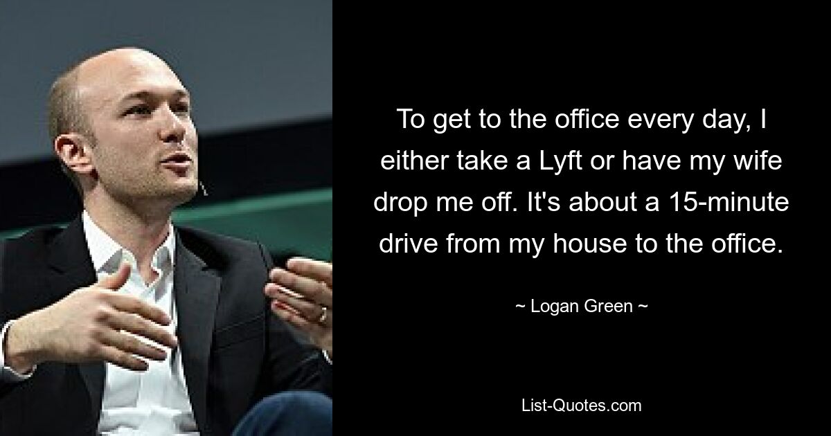 To get to the office every day, I either take a Lyft or have my wife drop me off. It's about a 15-minute drive from my house to the office. — © Logan Green