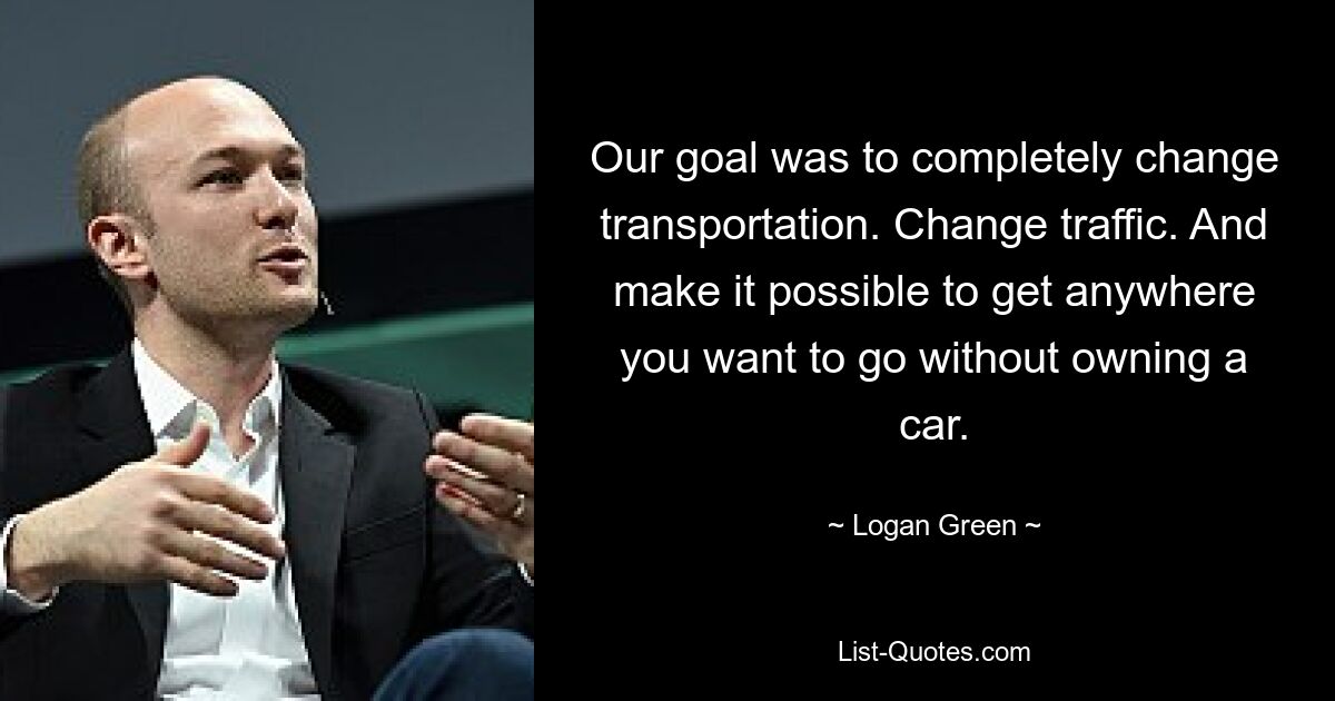 Our goal was to completely change transportation. Change traffic. And make it possible to get anywhere you want to go without owning a car. — © Logan Green