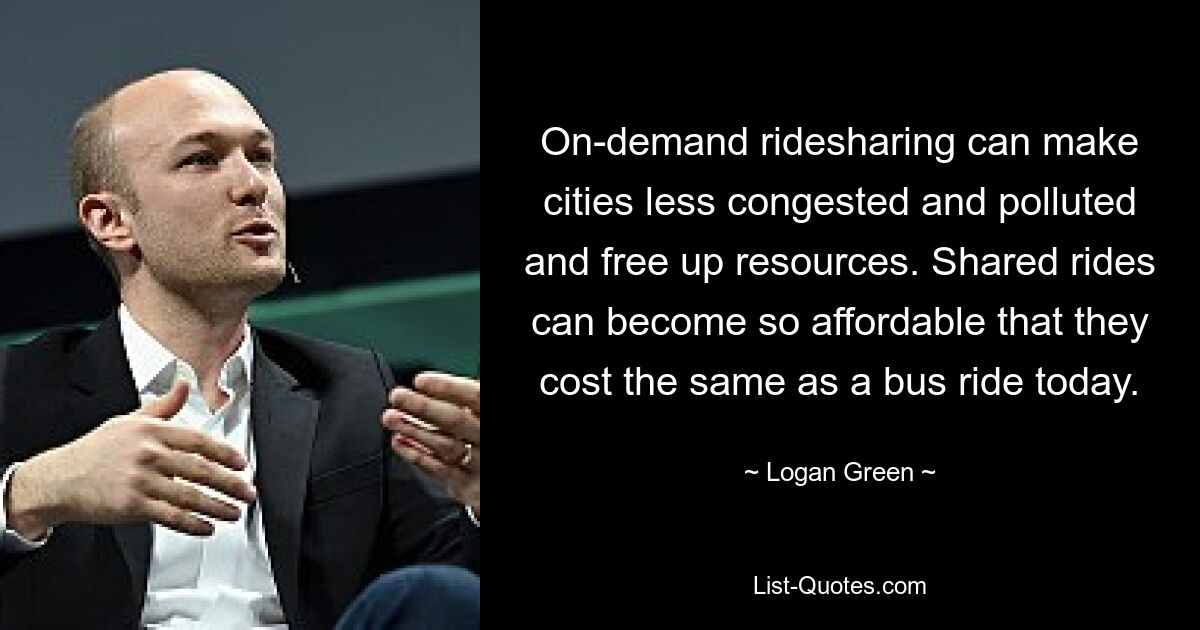 On-demand ridesharing can make cities less congested and polluted and free up resources. Shared rides can become so affordable that they cost the same as a bus ride today. — © Logan Green