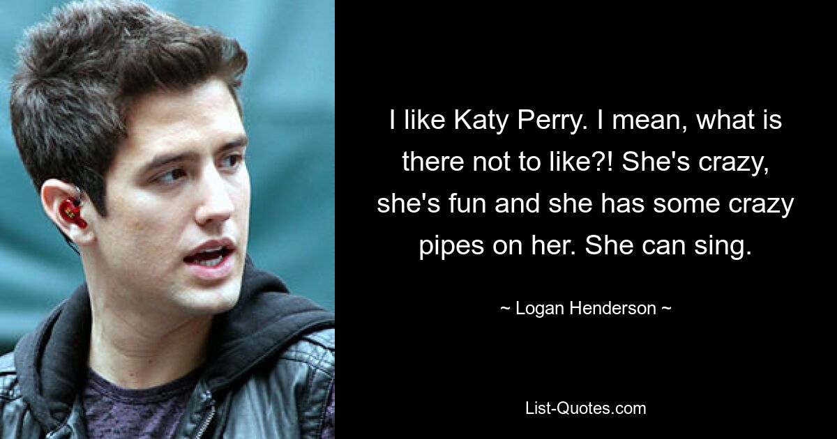 I like Katy Perry. I mean, what is there not to like?! She's crazy, she's fun and she has some crazy pipes on her. She can sing. — © Logan Henderson