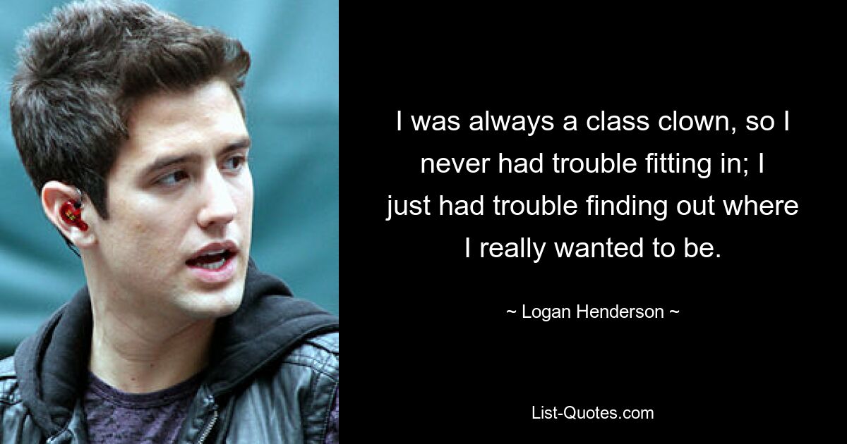 I was always a class clown, so I never had trouble fitting in; I just had trouble finding out where I really wanted to be. — © Logan Henderson