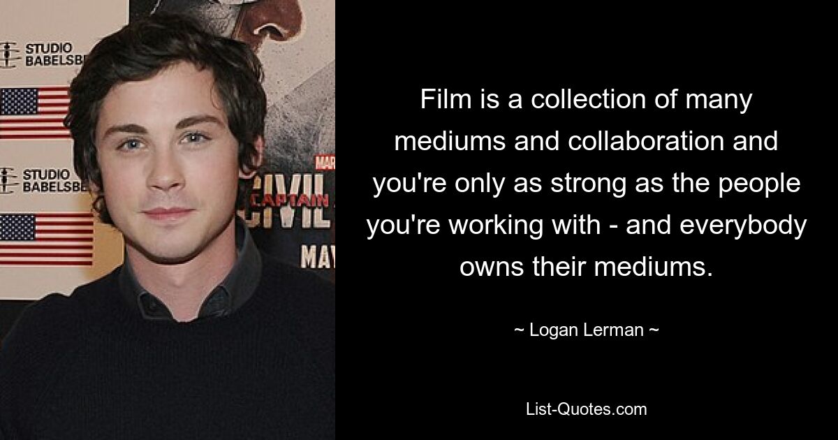 Film is a collection of many mediums and collaboration and you're only as strong as the people you're working with - and everybody owns their mediums. — © Logan Lerman