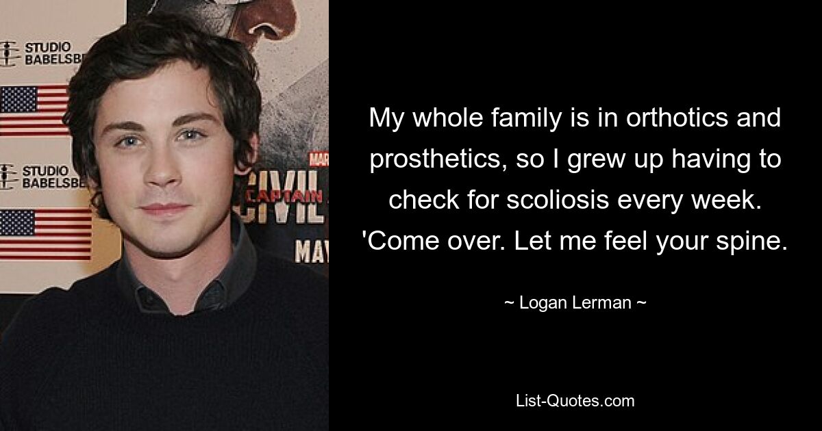 My whole family is in orthotics and prosthetics, so I grew up having to check for scoliosis every week. 'Come over. Let me feel your spine. — © Logan Lerman