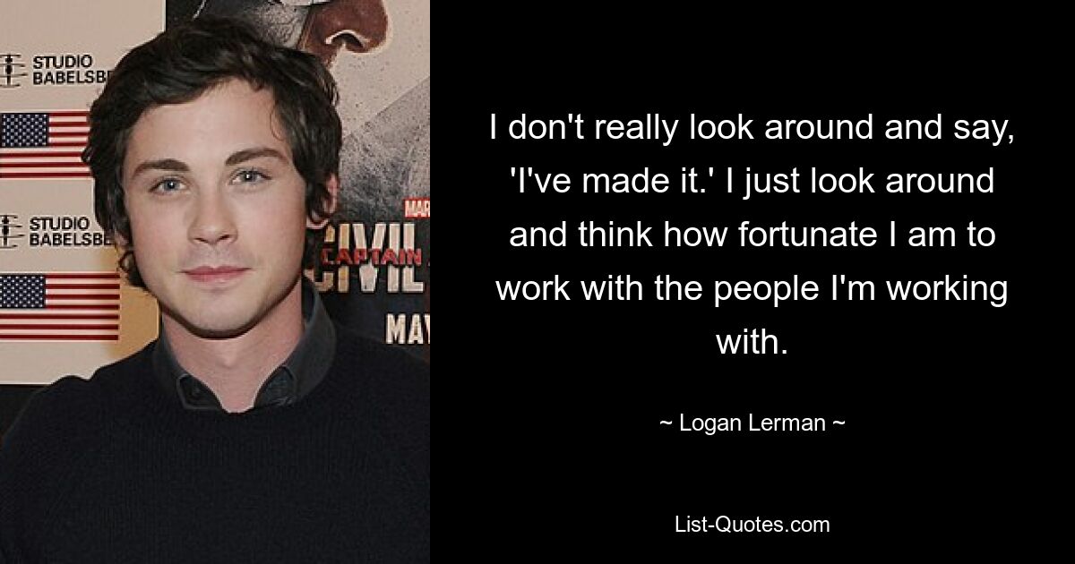 I don't really look around and say, 'I've made it.' I just look around and think how fortunate I am to work with the people I'm working with. — © Logan Lerman