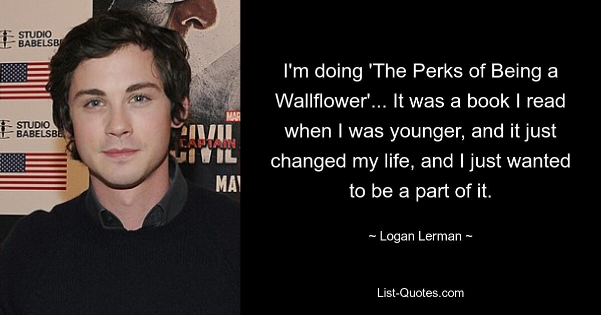 I'm doing 'The Perks of Being a Wallflower'... It was a book I read when I was younger, and it just changed my life, and I just wanted to be a part of it. — © Logan Lerman