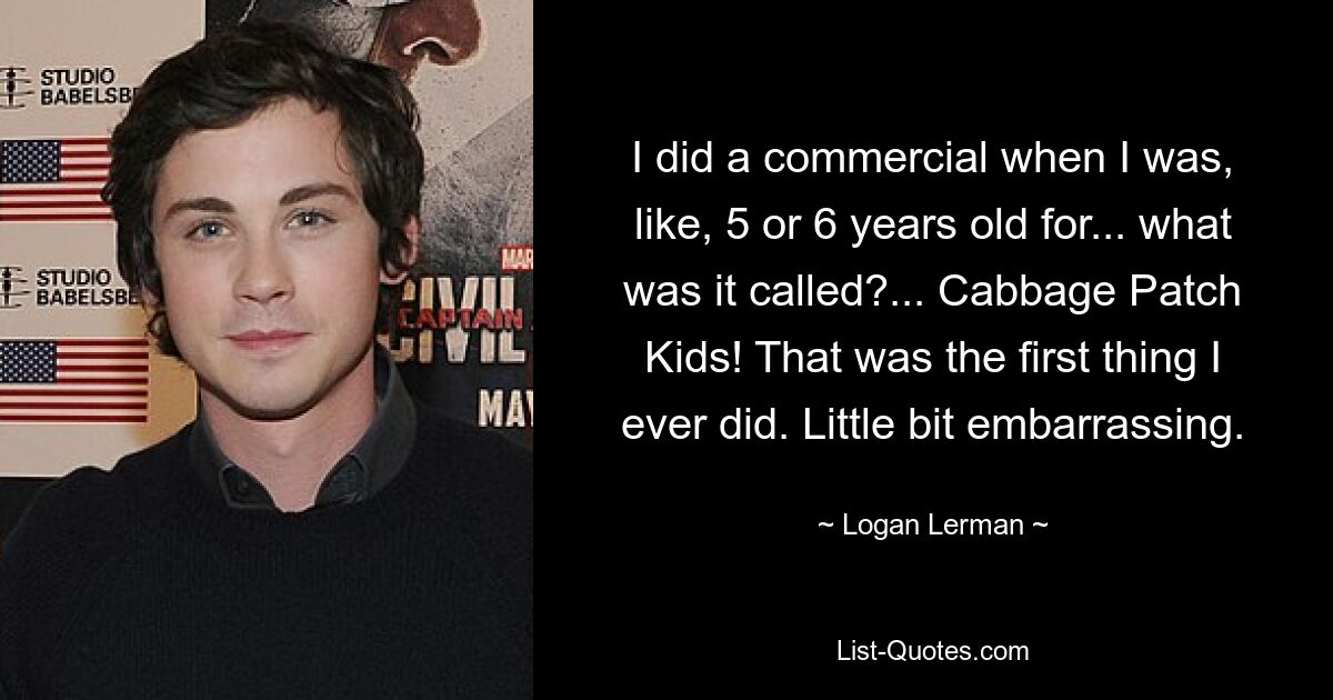 I did a commercial when I was, like, 5 or 6 years old for... what was it called?... Cabbage Patch Kids! That was the first thing I ever did. Little bit embarrassing. — © Logan Lerman