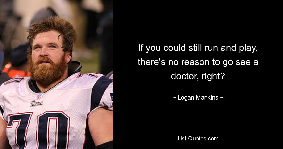 If you could still run and play, there's no reason to go see a doctor, right? — © Logan Mankins