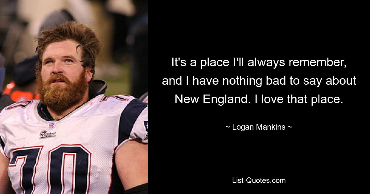 It's a place I'll always remember, and I have nothing bad to say about New England. I love that place. — © Logan Mankins