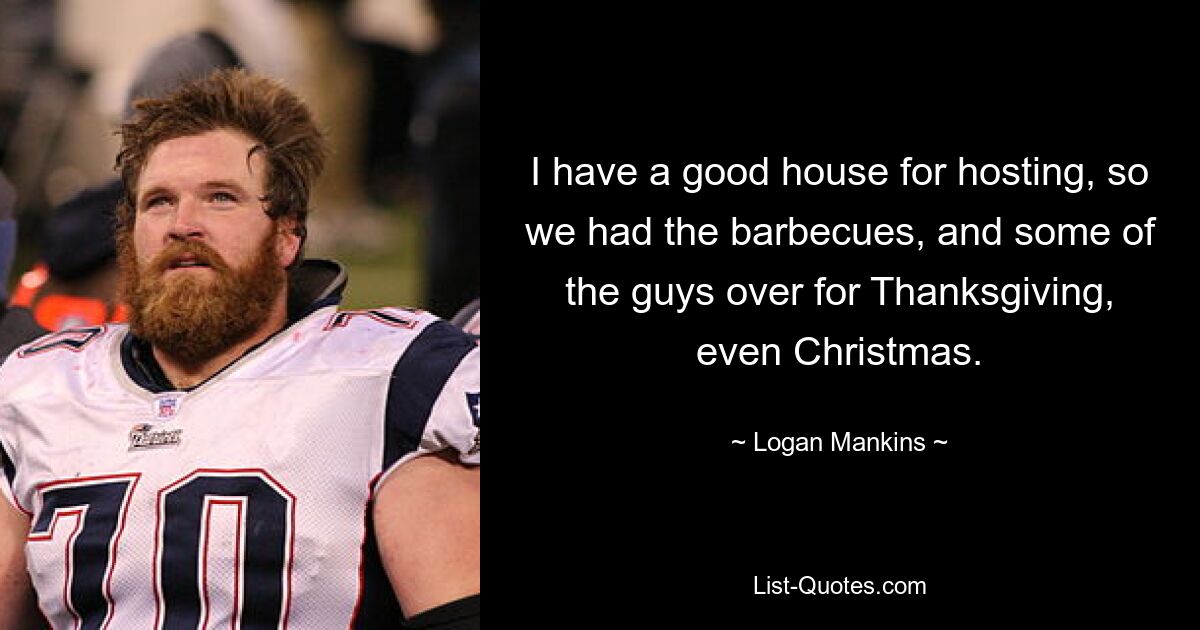 I have a good house for hosting, so we had the barbecues, and some of the guys over for Thanksgiving, even Christmas. — © Logan Mankins