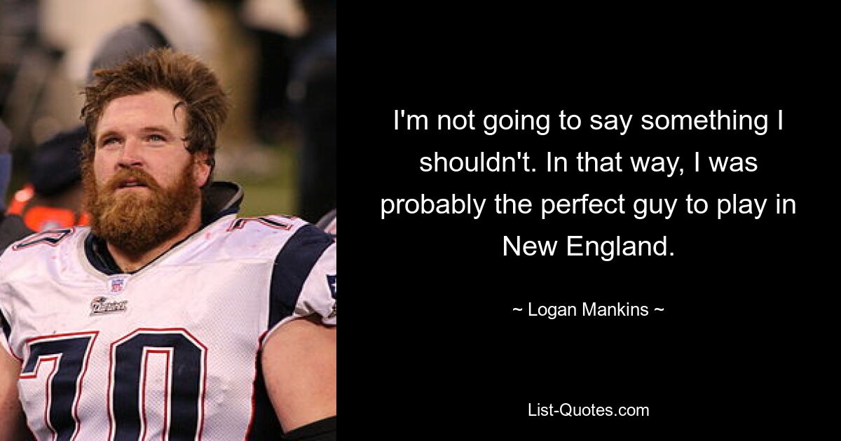 I'm not going to say something I shouldn't. In that way, I was probably the perfect guy to play in New England. — © Logan Mankins