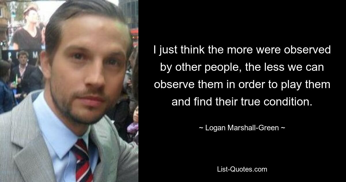 I just think the more were observed by other people, the less we can observe them in order to play them and find their true condition. — © Logan Marshall-Green