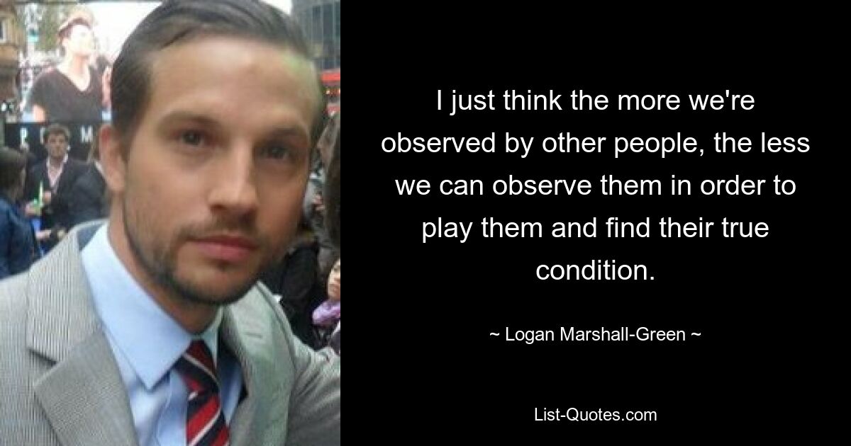 I just think the more we're observed by other people, the less we can observe them in order to play them and find their true condition. — © Logan Marshall-Green