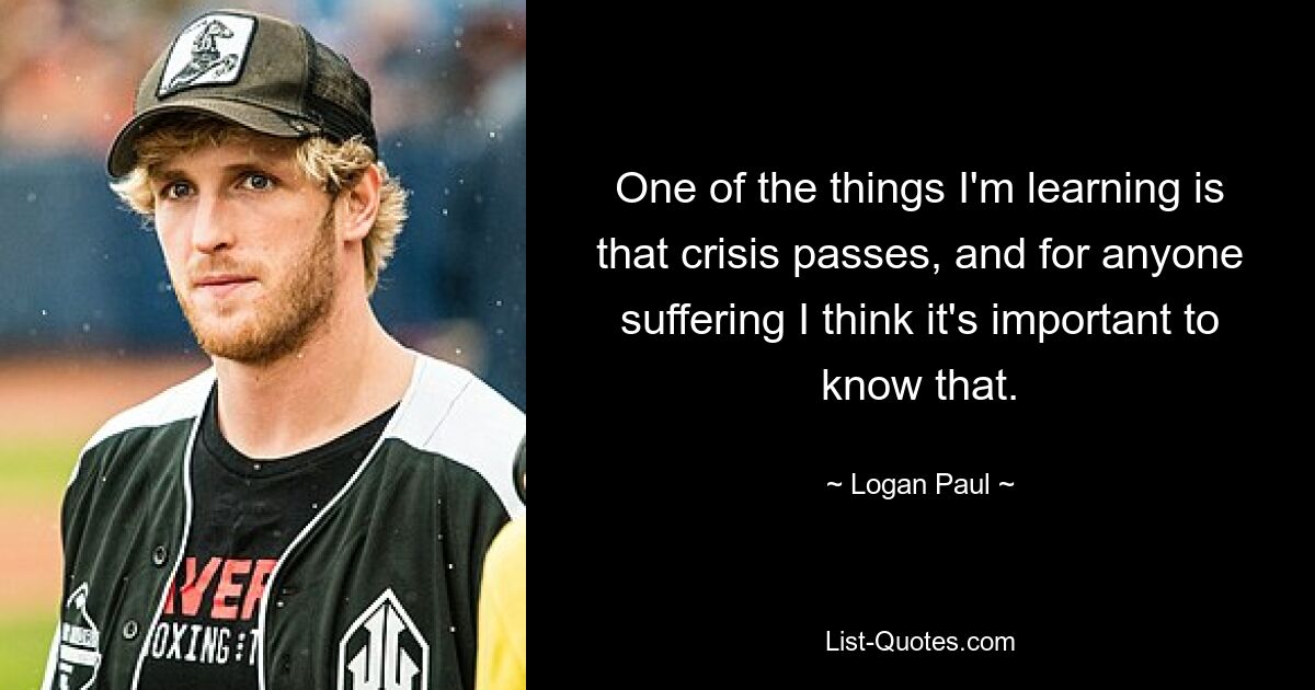 One of the things I'm learning is that crisis passes, and for anyone suffering I think it's important to know that. — © Logan Paul