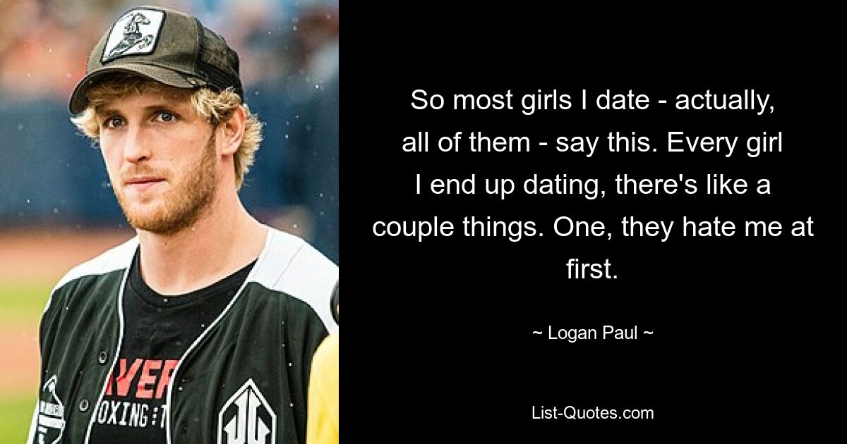 So most girls I date - actually, all of them - say this. Every girl I end up dating, there's like a couple things. One, they hate me at first. — © Logan Paul