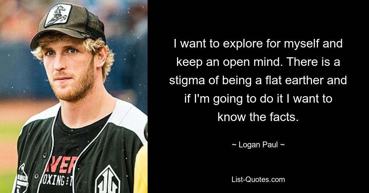 I want to explore for myself and keep an open mind. There is a stigma of being a flat earther and if I'm going to do it I want to know the facts. — © Logan Paul