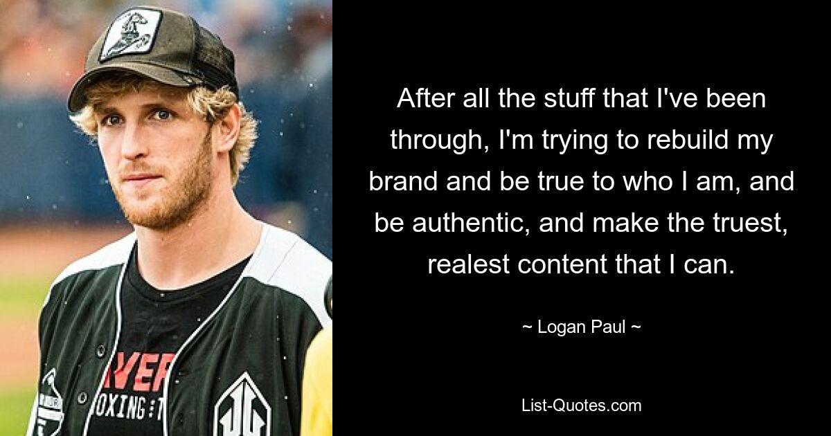 After all the stuff that I've been through, I'm trying to rebuild my brand and be true to who I am, and be authentic, and make the truest, realest content that I can. — © Logan Paul