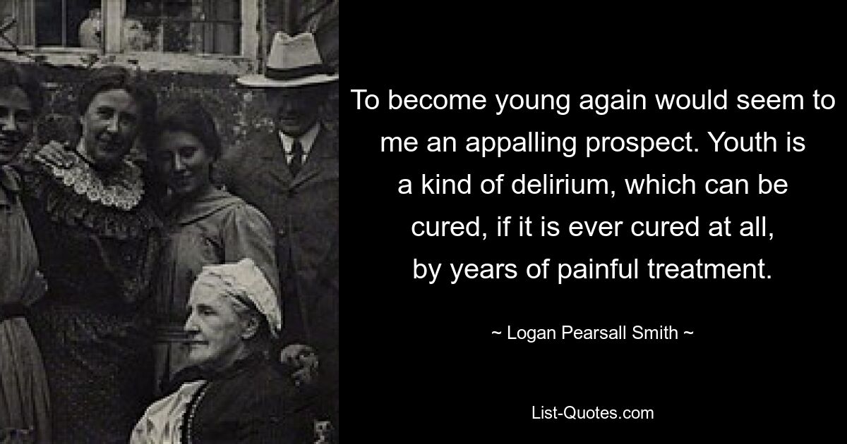 To become young again would seem to me an appalling prospect. Youth is a kind of delirium, which can be cured, if it is ever cured at all, by years of painful treatment. — © Logan Pearsall Smith