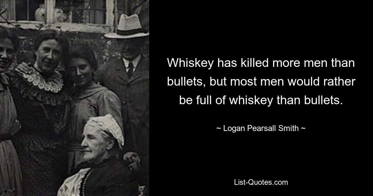 Whiskey has killed more men than bullets, but most men would rather be full of whiskey than bullets. — © Logan Pearsall Smith