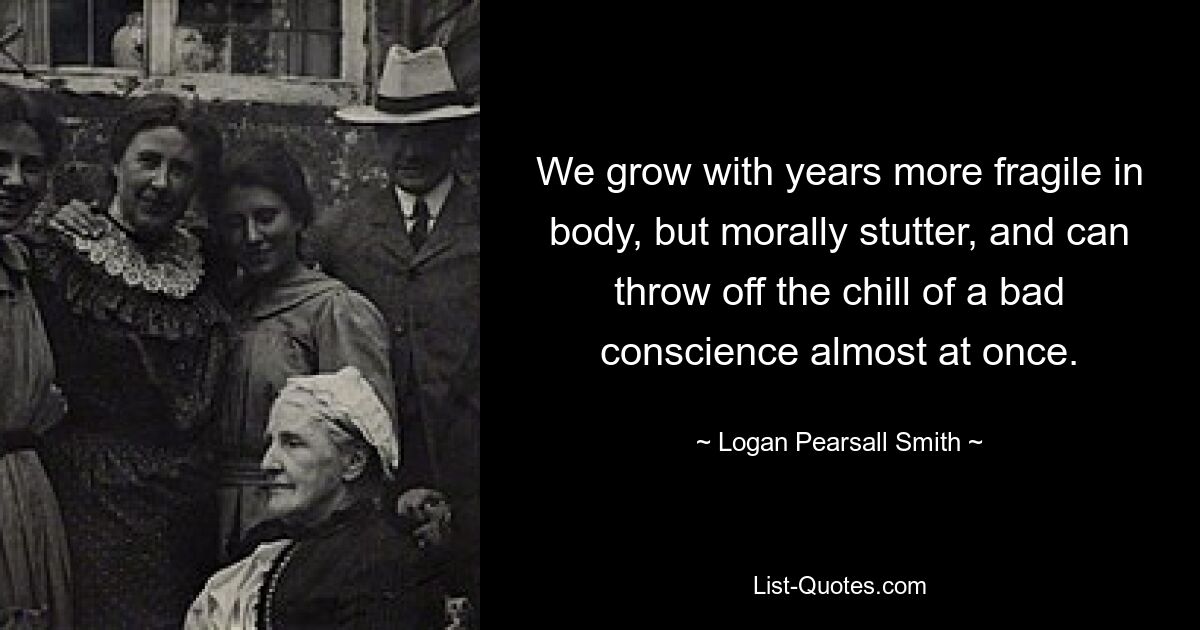 We grow with years more fragile in body, but morally stutter, and can throw off the chill of a bad conscience almost at once. — © Logan Pearsall Smith