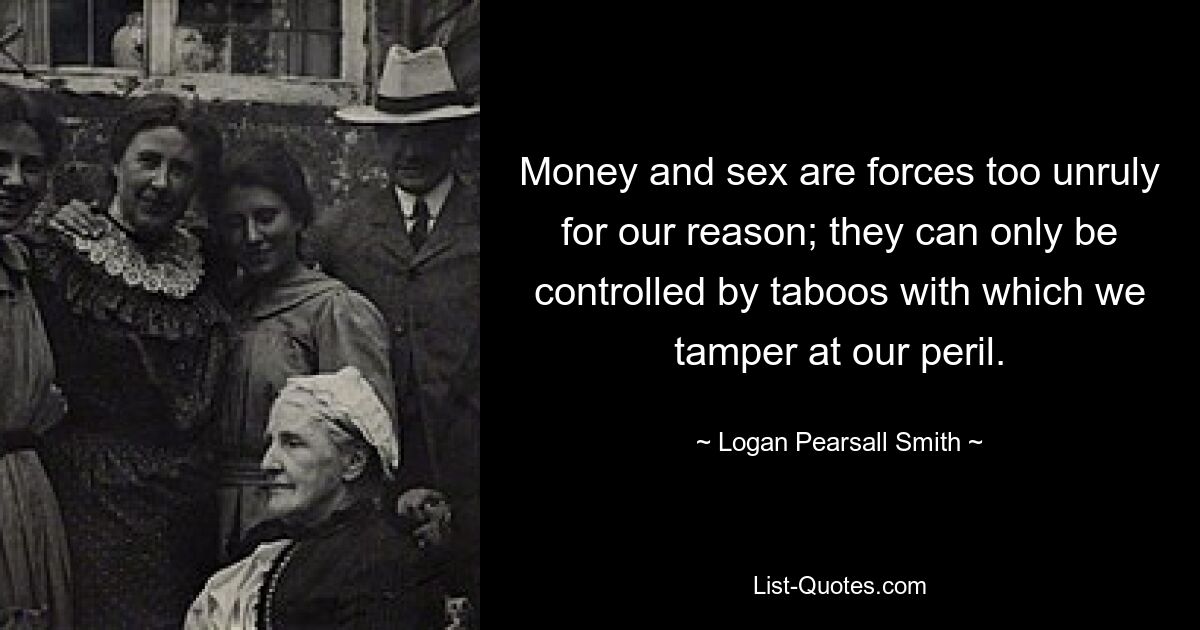 Money and sex are forces too unruly for our reason; they can only be controlled by taboos with which we tamper at our peril. — © Logan Pearsall Smith