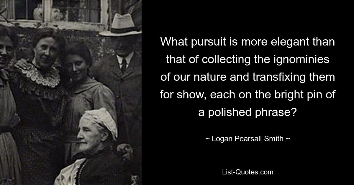 What pursuit is more elegant than that of collecting the ignominies of our nature and transfixing them for show, each on the bright pin of a polished phrase? — © Logan Pearsall Smith