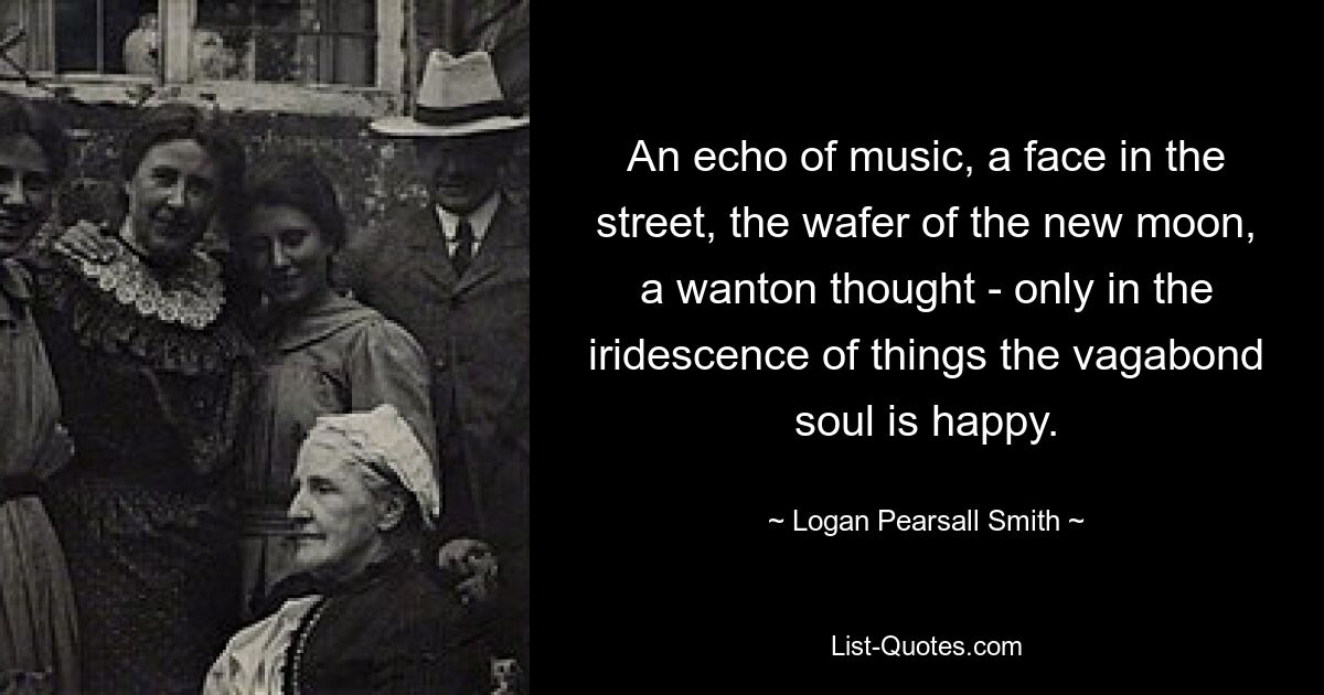 An echo of music, a face in the street, the wafer of the new moon, a wanton thought - only in the iridescence of things the vagabond soul is happy. — © Logan Pearsall Smith