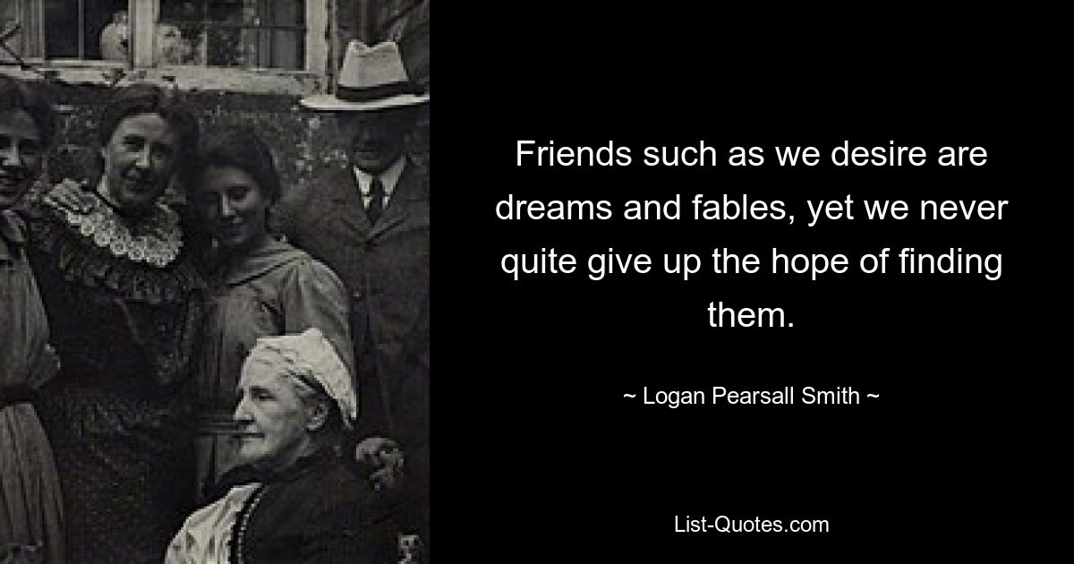 Friends such as we desire are dreams and fables, yet we never quite give up the hope of finding them. — © Logan Pearsall Smith