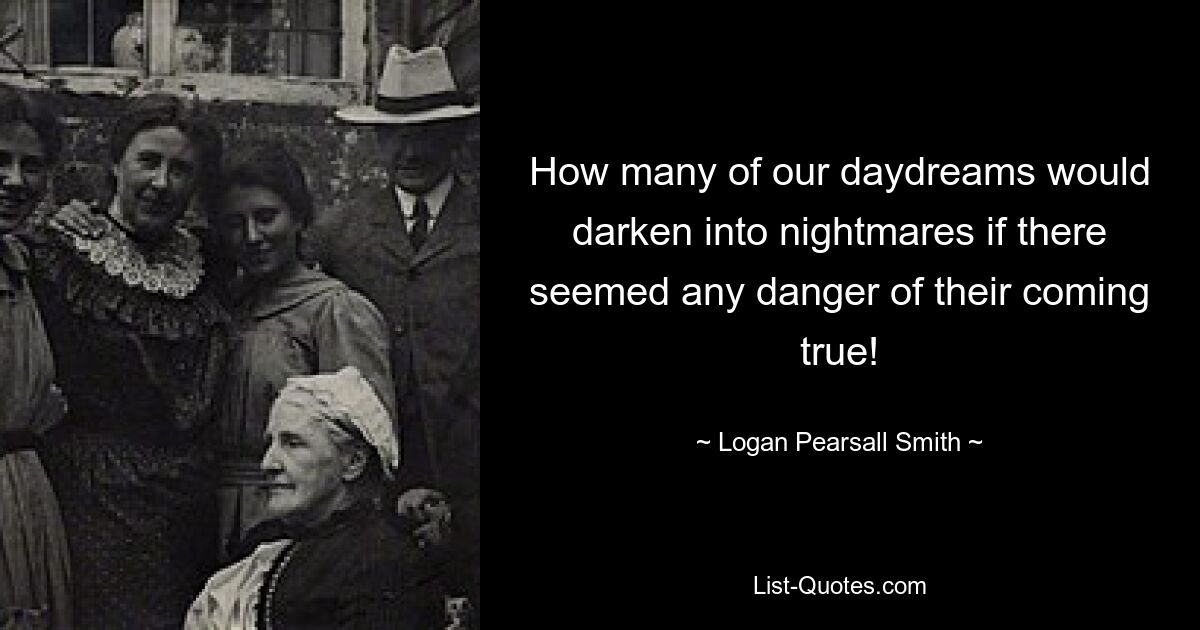 How many of our daydreams would darken into nightmares if there seemed any danger of their coming true! — © Logan Pearsall Smith