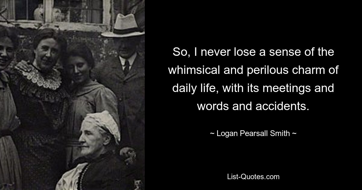 So, I never lose a sense of the whimsical and perilous charm of daily life, with its meetings and words and accidents. — © Logan Pearsall Smith