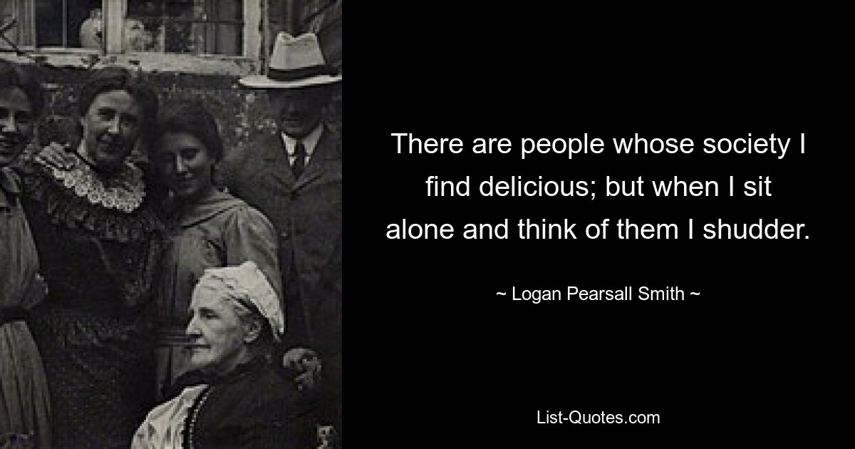 There are people whose society I find delicious; but when I sit alone and think of them I shudder. — © Logan Pearsall Smith