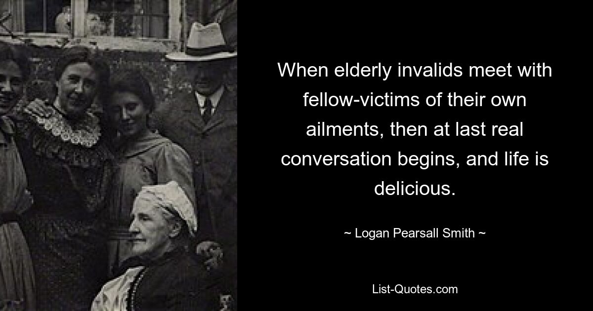 When elderly invalids meet with fellow-victims of their own ailments, then at last real conversation begins, and life is delicious. — © Logan Pearsall Smith