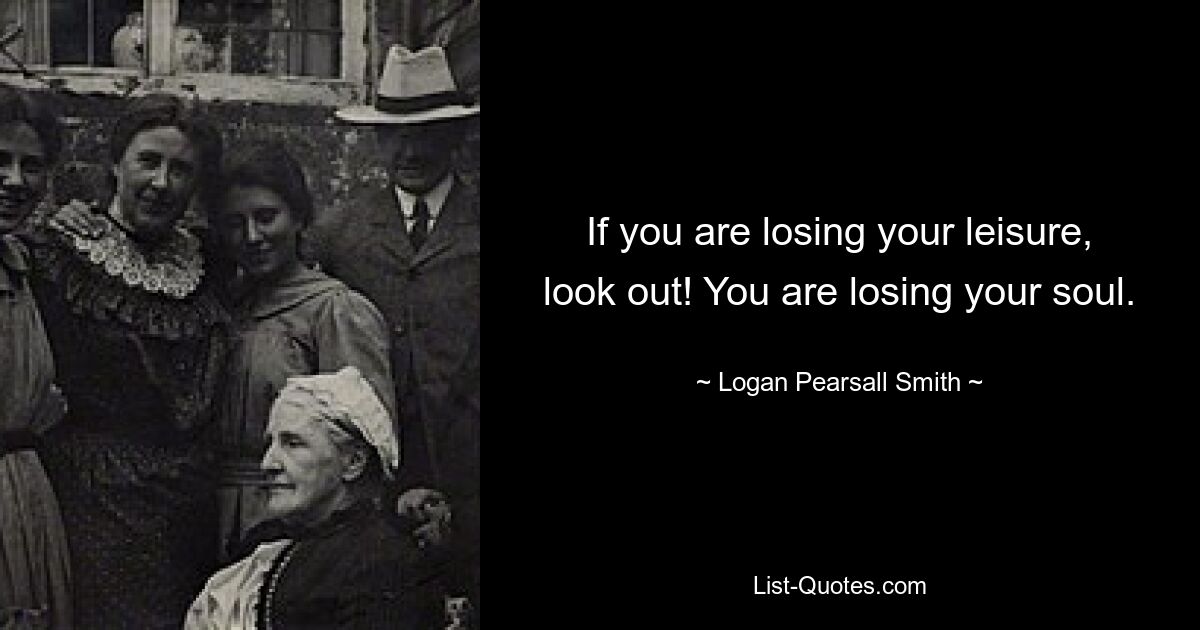 If you are losing your leisure, look out! You are losing your soul. — © Logan Pearsall Smith